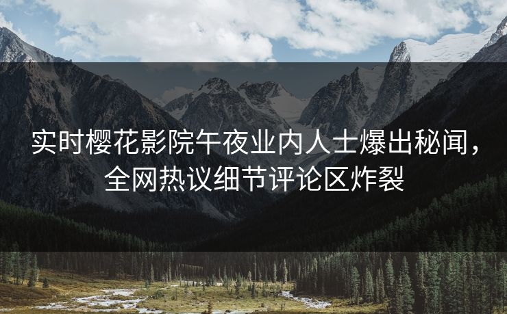 实时樱花影院午夜业内人士爆出秘闻，全网热议细节评论区炸裂