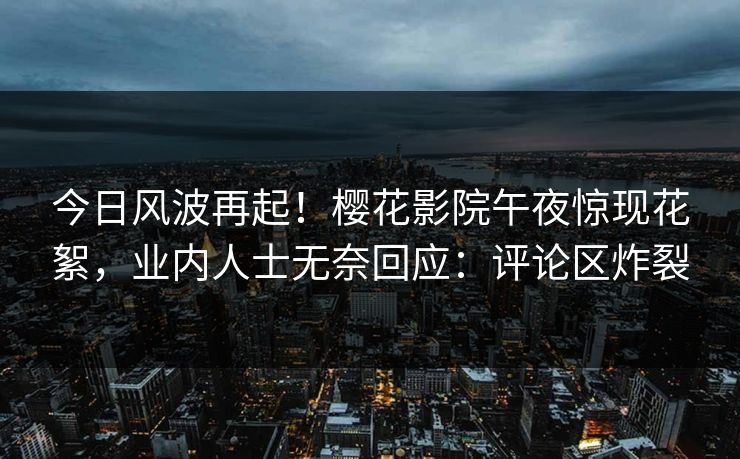 今日风波再起！樱花影院午夜惊现花絮，业内人士无奈回应：评论区炸裂