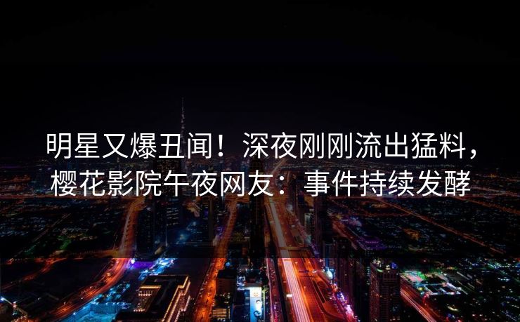 明星又爆丑闻！深夜刚刚流出猛料，樱花影院午夜网友：事件持续发酵