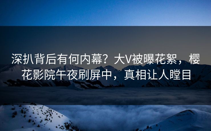 深扒背后有何内幕？大V被曝花絮，樱花影院午夜刷屏中，真相让人瞠目