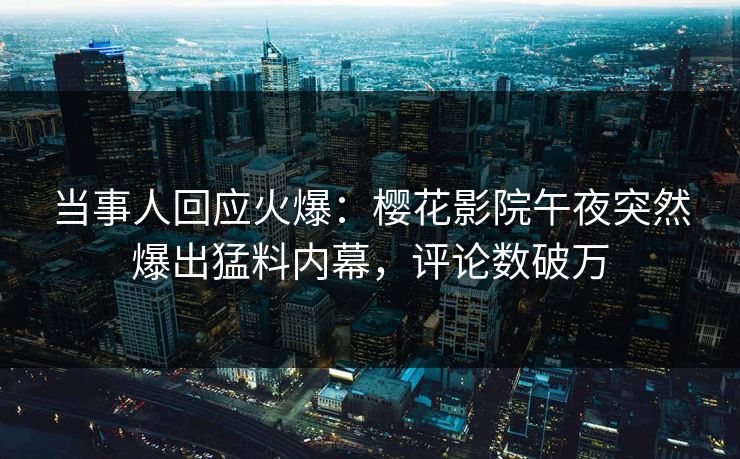 当事人回应火爆：樱花影院午夜突然爆出猛料内幕，评论数破万