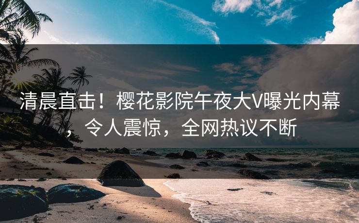 清晨直击！樱花影院午夜大V曝光内幕，令人震惊，全网热议不断