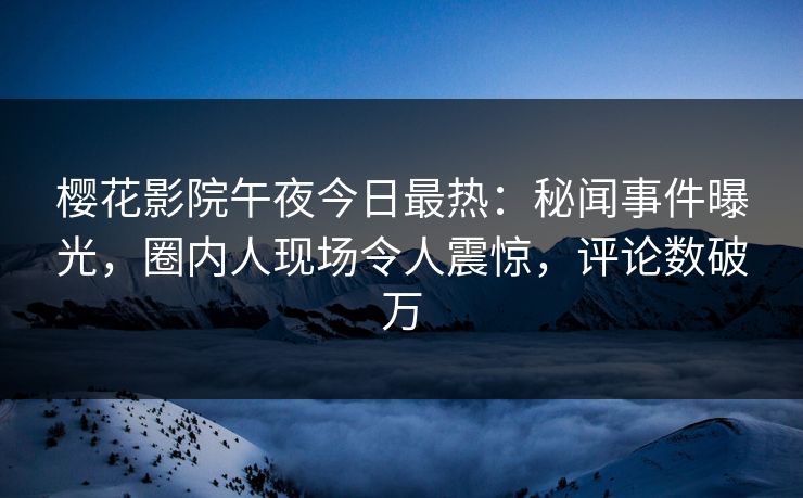 樱花影院午夜今日最热：秘闻事件曝光，圈内人现场令人震惊，评论数破万