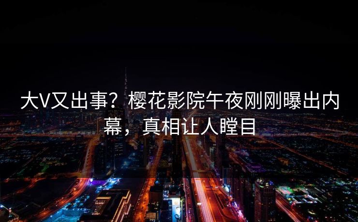 大V又出事？樱花影院午夜刚刚曝出内幕，真相让人瞠目