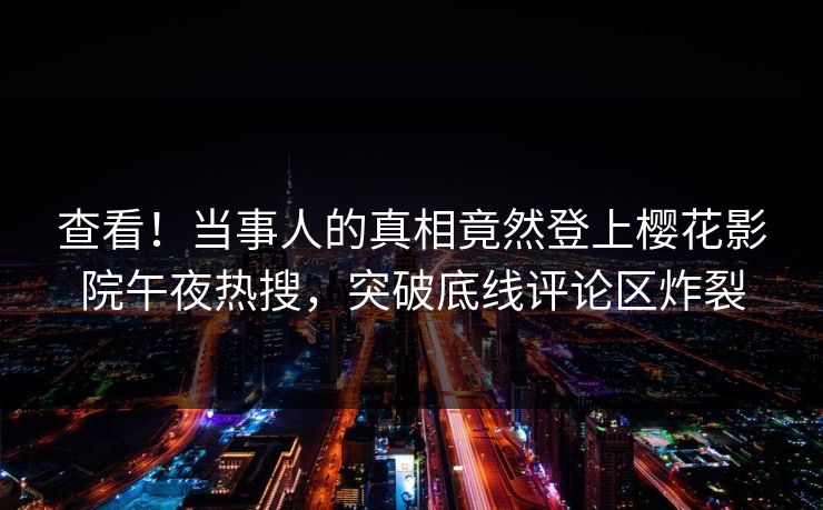 查看！当事人的真相竟然登上樱花影院午夜热搜，突破底线评论区炸裂
