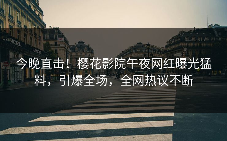 今晚直击！樱花影院午夜网红曝光猛料，引爆全场，全网热议不断