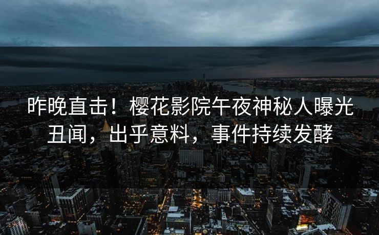 昨晚直击！樱花影院午夜神秘人曝光丑闻，出乎意料，事件持续发酵