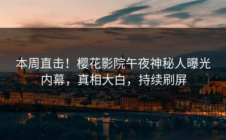 本周直击！樱花影院午夜神秘人曝光内幕，真相大白，持续刷屏