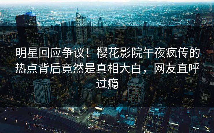 明星回应争议！樱花影院午夜疯传的热点背后竟然是真相大白，网友直呼过瘾