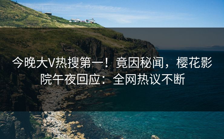 今晚大V热搜第一！竟因秘闻，樱花影院午夜回应：全网热议不断