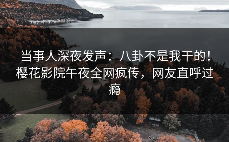 当事人深夜发声：八卦不是我干的！樱花影院午夜全网疯传，网友直呼过瘾