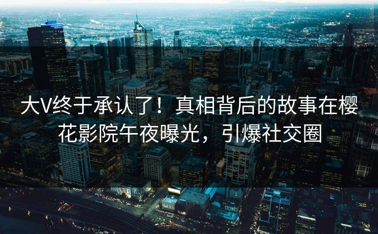 大V终于承认了！真相背后的故事在樱花影院午夜曝光，引爆社交圈