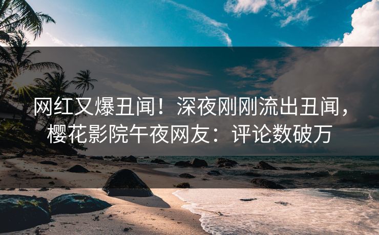 网红又爆丑闻！深夜刚刚流出丑闻，樱花影院午夜网友：评论数破万