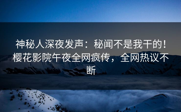 神秘人深夜发声：秘闻不是我干的！樱花影院午夜全网疯传，全网热议不断