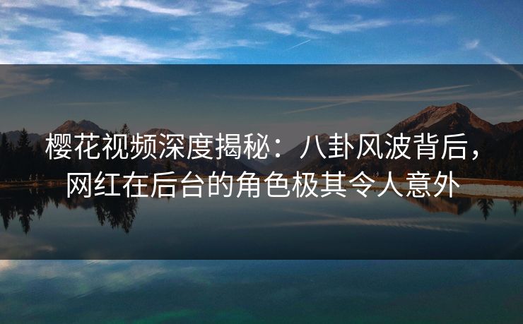 樱花视频深度揭秘：八卦风波背后，网红在后台的角色极其令人意外