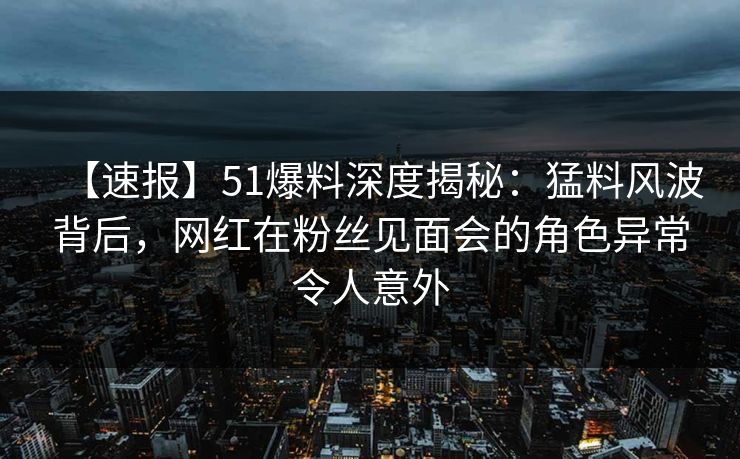 【速报】51爆料深度揭秘：猛料风波背后，网红在粉丝见面会的角色异常令人意外