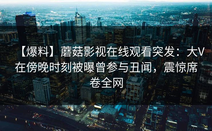 【爆料】蘑菇影视在线观看突发：大V在傍晚时刻被曝曾参与丑闻，震惊席卷全网