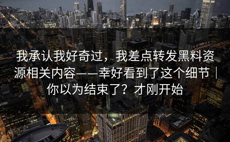 我承认我好奇过，我差点转发黑料资源相关内容——幸好看到了这个细节｜你以为结束了？才刚开始