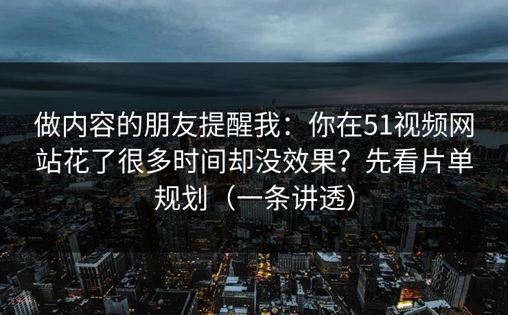 做内容的朋友提醒我：你在51视频网站花了很多时间却没效果？先看片单规划（一条讲透）