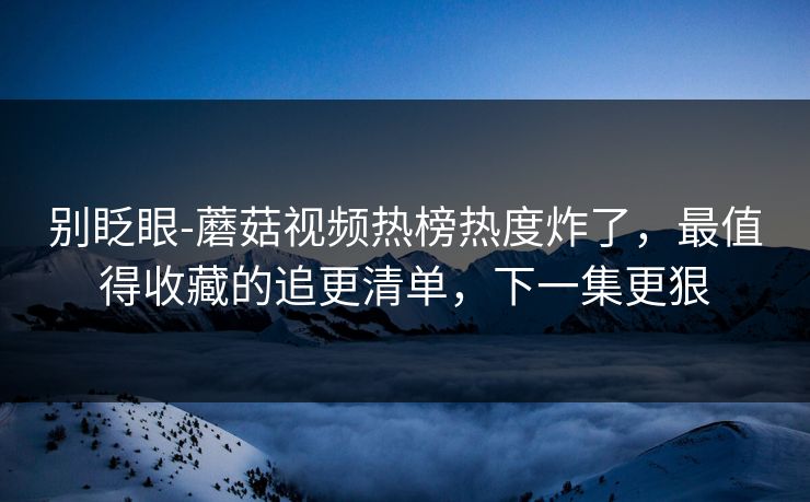 别眨眼-蘑菇视频热榜热度炸了，最值得收藏的追更清单，下一集更狠
