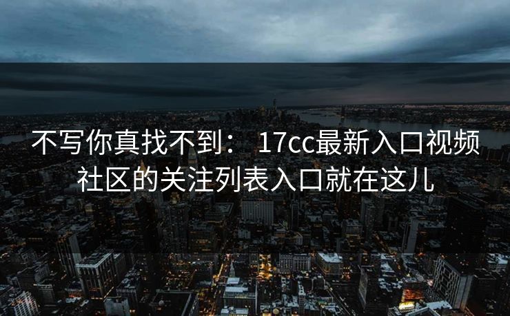 不写你真找不到： 17cc最新入口视频社区的关注列表入口就在这儿