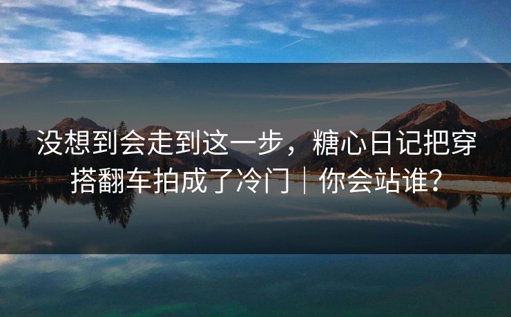 没想到会走到这一步，糖心日记把穿搭翻车拍成了冷门｜你会站谁？