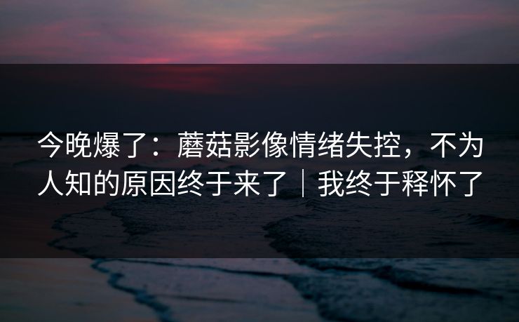 今晚爆了：蘑菇影像情绪失控，不为人知的原因终于来了｜我终于释怀了